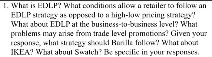 1. What is EDLP? What conditions allow a retailer to follow an EDLP strategy as opposed to a high-low pricing strategy? What about EDLP at the business-to-business level? What problems may arise from trade level promotions? Given your response, what strategy should Barilla follow? What about IKEA? What about Swatch? Be specific in your responses.