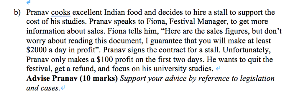 Pranav cooks excellent Indian food and decides to hire a stall to support the cost of his studies. Pranav speaks to Fiona, Festival Manager, to get more information about sales. Fiona tells him, Here are the sales figures, but dont worry about reading this document, I guarantee that you will make at least $2000 a day in profit. Pranav signs the contract for a stall. Unfortunately, Pranav only makes a S100 profit on the first two days. He wants to quit the festival, get a refund, and focus on his university studies. Advise Pranav (10 marks) Support your advice by reference to legislation and cases. b)