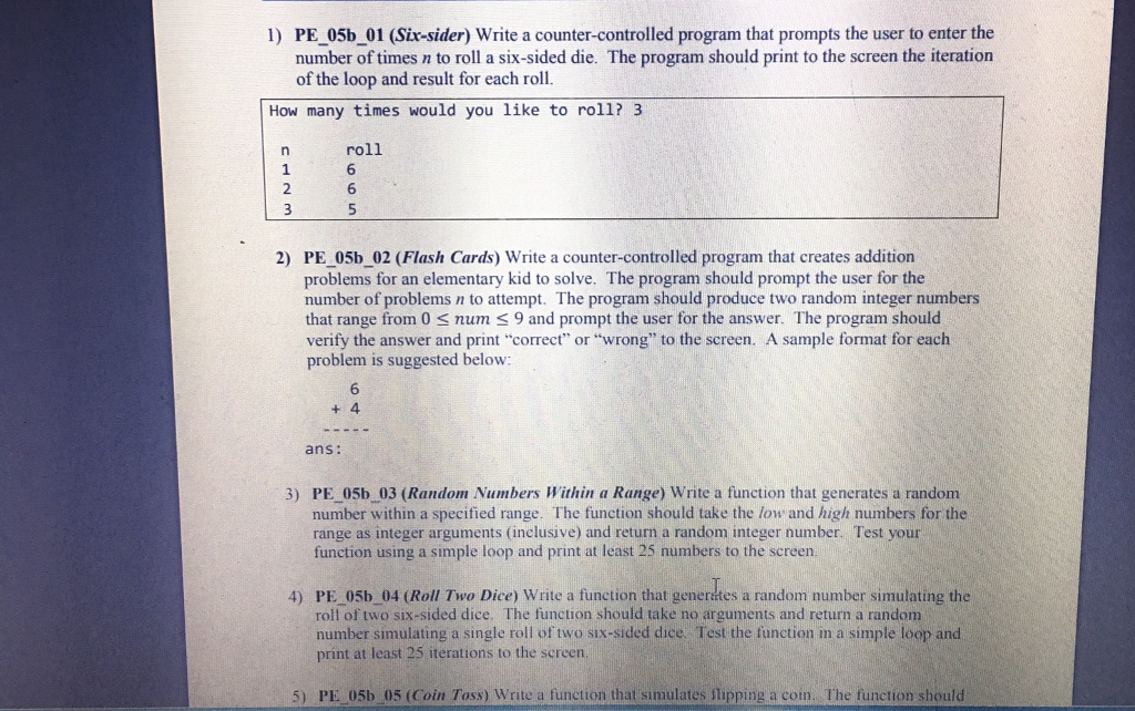PE-05b-01 (Six-sider) write a counter-controlled program that prompts the user to enter the number of times n to roll a six-sided die. The program should print to the screen the iteration of the loop and result for each roll 1 ) How many times would you like to roll? 3 roll 6 6 5 1 2) PE 05b 02 (Flash Cards) Write a counter-controlled program that creates addition problems for an elementary kid to solve. The program should prompt the user for the number of problems n to attempt. The program should produce two random integer numbers that range from 0 S num S 9 and prompt the user for the answer. The program should verify the answer and print correct or wrong to the screen. A sample format for each problem is suggested below + 4 ans: 3) PE 05b 03 (Random Numbers Within a Range) Write a function that generates a random number within a specified range. The function should take the low and high numbers for the range as integer arguments (inclusive) and return a random integer number. Test your function using a simple loop and print at least 25 numbers to the screen 4) PE 05b 04 (Roll Two Dice) Write a function that generates a random number simulating the roll of two six-sided dice. The function should take no arguments and return a random number simulating a single roll of two six-sided dice Test the function in a simple loop and print at least 25 iterations to the screen 5) PE 05b 05 (Coin Toss) Write a function that simulates slipping a coim. The function should