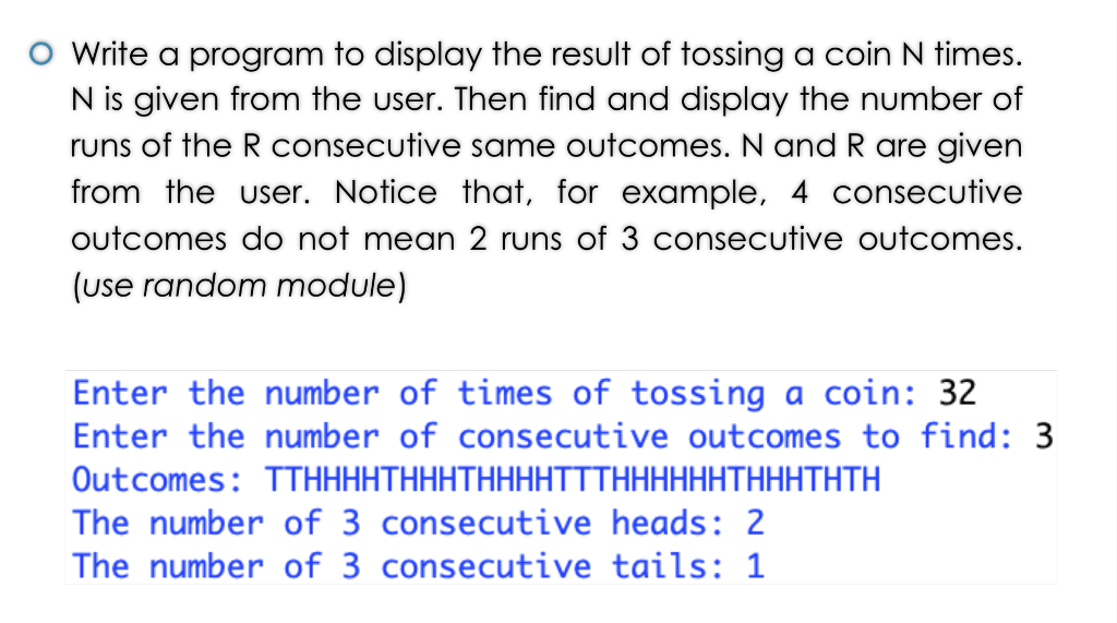 O Write a program to display the result of tossing a coin N times. N is given from the user. Then find and display the number of runs of the R consecutive same outcomes. N and R are givern from the user. Notice that, for example, 4 consecutive outcomes do not mean 2 runs of 3 consecutive outcomes. (use random module) Enter the number of times of tossing a coin: 32 Enter the number of consecutive outcomes to find: 3 Outcomes: TTHHHHTHHHTHHHHTTTHHHHHHTHHHTHTH The number of 3 consecutive heads: 2 The number of 3 consecutive tails: 1