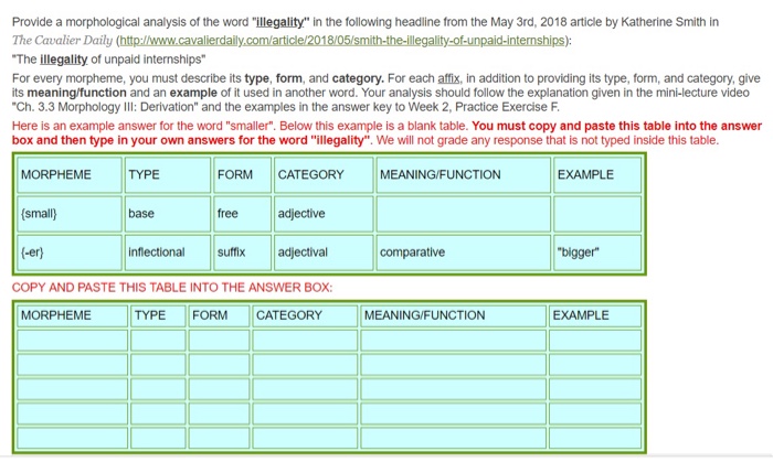 Provide a morphological analysis of the word illegality in the following headline from the May 3rd, 2018 article by Katherine Smith in The Cavalier Daily (http://www.cavalierdaily The illegality of unpaid internships For every morpheme, you must describe its type, form, and category. For each affix, in addition to providing its type, form, and category, give its meaning/function and an example of it used in another word. Your analysis should follow the explanation given in the mini-lecture video Ch. 3.3 Morphology IIl: Derivation and the examples in the answer key to Week 2, Practice Exercise F Here is an example answer for the word smaller. Below this example is a blank table. You must copy and paste this table into the answer box and then type in your own answers for the word illegality. We will not grade any response that is not typed inside this table. ality-of-unpaid-internships): MORPHEME TYPE (small) (-er) FORM CATEGORY MEANING/FUNCTION EXAMPLE free adjective inflectional suffix adjectival COPY AND PASTE THIS TABLE INTO THE ANSWER BOX base comparative bigger MORPHEME TYPE FORM CATEGORY MEANING/FUNCTION EXAMPLE