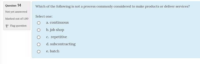 Question 14 of the following is not a process commonly considered to make products or deliver services? Not yet answered Marked out of 1.00 P Flag questio Select one: O a. continuous O b. job shop c, repetitive O d. subcontracting O e. batch