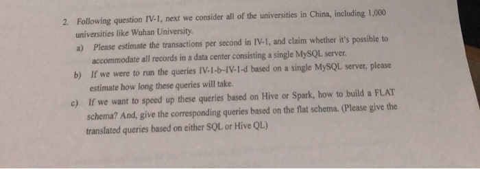Following question IV-1, next we consider all of the universities in China, including 1,000 universities like Wuhan University a) Please estimate the transactions per second in IV-1, and claim whether its possible to 2. accommodate all records in a data center consisting a single MySQL server. If we were to run the queries IV-1-b-IV-I-d based on a single MySQL server, please estimate how long these queries will take. If we want to speed up these queries based on Hive or Spark, how to build a FLAT schema? And, give the corresponding queries based on the flat schema. (Please give the b) c) translated queries based on either SOL or Hive QL)