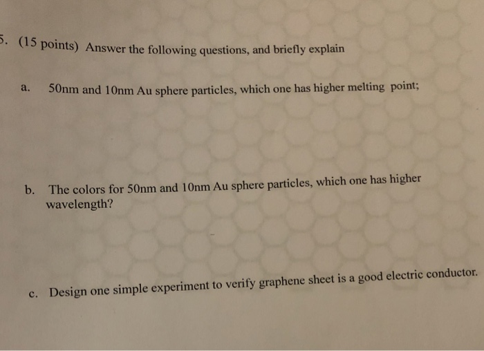 (15 points) Answer the following questions, and briefly explain 50nm and 10nm Au sphere particles, which one has higher melting point; a. b. The colors for 50nm and 10nm Au sphere particles, which one has higher wavelength? e. Design one simple experiment to verify graphene sheet is a good electric conductor.