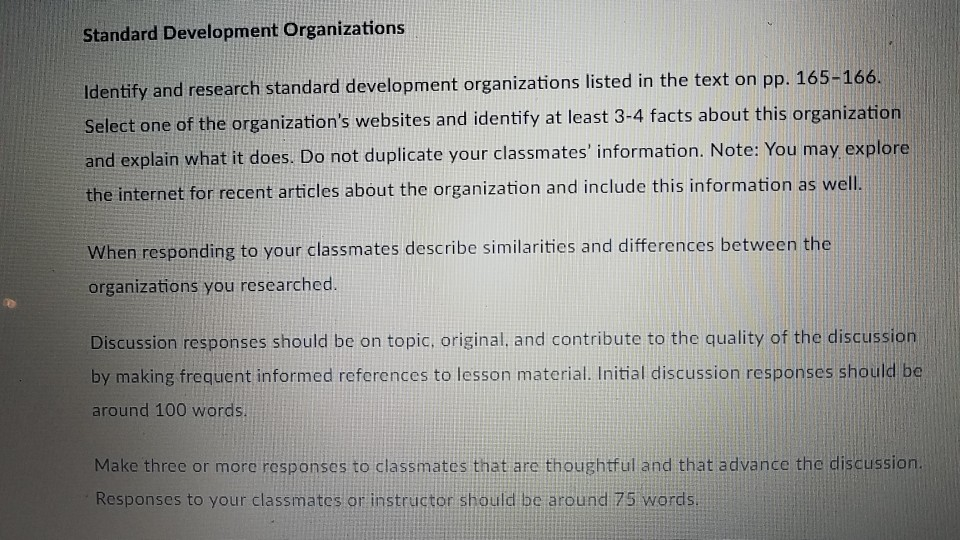Standard Development Organizations Identify and research standard development organizations listed in the text on pp. 165-166 Select one of the organizations websites and identify at least 3-4 facts about this organization and explain what it does. Do not duplicate your classmates information. Note: You may explore the internet for recent articles about the organization and include this information as well When responding to your classmates describe similarities and differences between the organizations you researched. Discussion responses should be on topic, original. and contribute to the quality of the discussion by making frequent informed references to lesson material. Initial discussion responses should be around 100 words Make three or more responses to classmates that are thoughtful and that advance the discussion. Responses to your classmates or instructor should be around 75 words