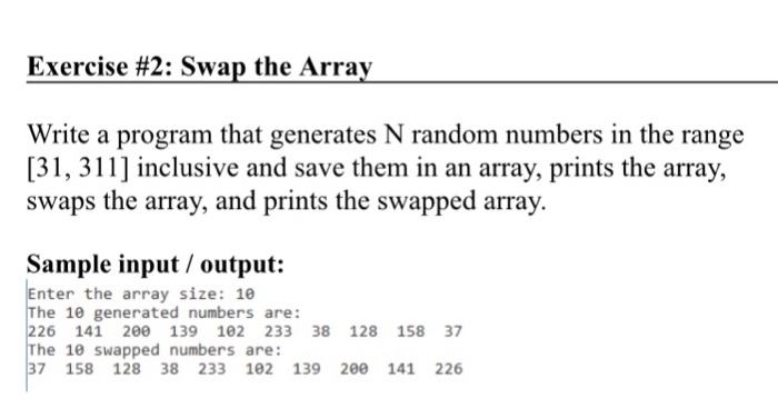 Exercise #2 : Swap the Array Write a program that generates N random numbers in the range [31, 311] inclusive and save them in an array, prints the array, swaps the array, and prints the swapped array. Sample input/ output: Enter the array size: 1e The 10 generated numbers are: 226 141 200 139 102 233 38 128 158 37 The 10 swapped numbers are: 37 158 128 38 233 102 139 200 141 226