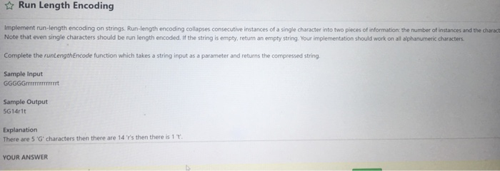 ☆ Run Length Encoding Implement run-length encoding on strings. Run-length encoding collapses consecutive instances of a single character into two pieces of information the number of instances and the charact Note that even single characters should be run length encoded. If the string is empty, return an empty string. Your implementation should work on all alphanumeric characters. Complete the runLengthEncode function which takes a string input as a parameter and returns the compressed string Sample Input Sample Output 5G14r1t Explanation There are 5 G·characters then there are 14 rs then there is 1 T. YOUR ANSWER