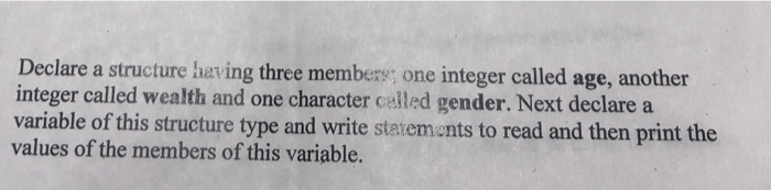 Declare a structure having three members; one integer called age, another integer called wealth and one character called gender. Next declare a variable of this structure type and write statiemants to read and then print the values of the members of this variable.