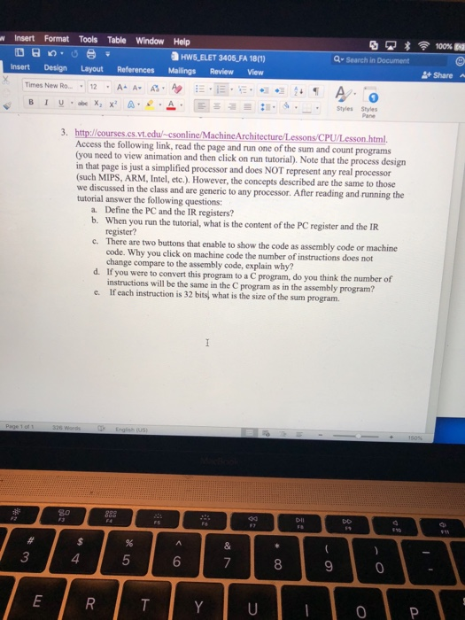 nsert Format Tools Table Window Help HW5 ELET 3405 FA 18(1) Q- Search in Document insert Design Layout References Mailings Review View + Share ^ ły.ab. Χ, x A. e . . Ei :1. 5-- Styles Pales 3. http://courses.cs.vt.edul-csonline/MachineArchitecture/Lessons/CPU/Lesson.html Access the following link, read the page and run one of the sum and count programs (you need to view animation and then click on run tutorial). Note that the process design in that page is just a simplified processor and does NOT represent any real processor (such MIPS, ARM, Intel, etc.). However, the concep we discussed in the 

<div class=