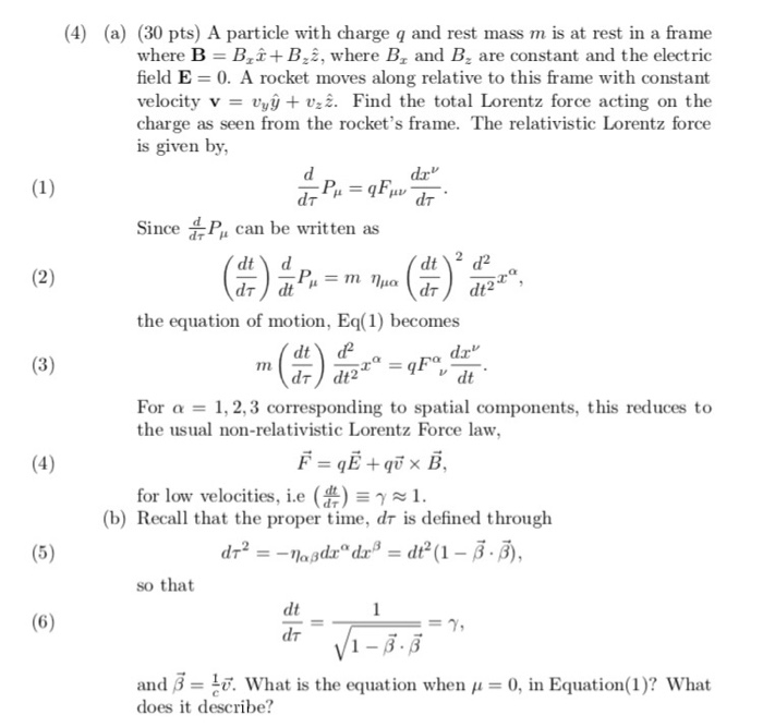 (4) (a) (30 pts) A particle with charge q and rest mass m is at rest in a frame where B B,i+B,2, where B1 and Bz are constant and the electric field E- 0. A rocket moves along relative to this frame with constant velocity vvyy + vz. Find the total Lorentz force acting on the charge as seen from the rockets frame. The relativistic Lorentz force is given by Sic P can be written as the equation of motion, E) becomes dr For 1, 2,3 corresponding to spatial components, this reduces to the usual non-relativistic Lorentz Force law for low velocities, i.e ( 1 (b) Recall that the proper time, dr is defined through so that dt 6 and β = . What is the equation when μ = 0, in Equation( 1)? what does it describe