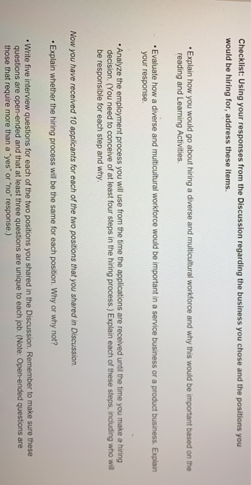 Checklist: Using your responses from the Discussion regarding the business you chose and the positions you would be hiring for, address these items. Explain how you would go about hiring a diverse and multicultural workforce and why this would be important based on the reading and Learning Activities .Evaluate how a diverse and multicultural workforce would be important in a service business or a product business. Explain your response. .Analyze the employment process you will use from the time the applications are received until the time you make a hiring decision. (You need to conceive of at least 

<div class=