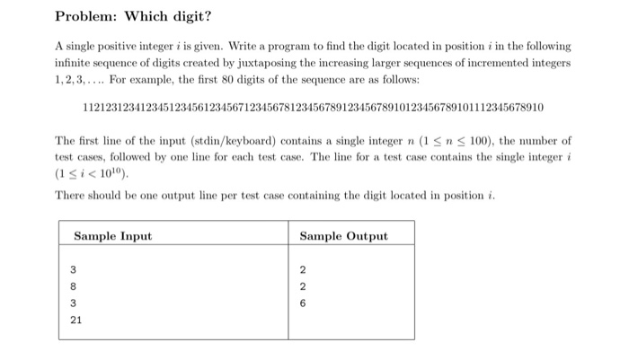 Problem: Which digit? A single positive integer i is given. Write a program to find the digit located in position i in the following infinite sequence of digits created by juxtaposing the increasing larger sequences of incremented integers 1,2,3, For example, the first 80 digits of the sequence are as follows: 11212312341234512345612345671234567812345678912345678910123456789101112345678910 The first line of the input (stdin/keyboard) contains a single integer n (1Sn 100), the number of test cases, followed by one line for each test case. The line for a test case contains the single integer i (1 S i < 1010 There should be one output line per test case containing the digit located in position i Sample Input Sample Output 21