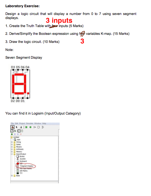 Laboratory Exercise Design a logic circuit that will display a number from 0 to 7 using seven segment displays. 1. Create the Truth Table withor inputs (5 Marks) 2. Derive/Simplify the Boolean expression using fegr variables K-map. (15 Marks) 3. Draw the logic circuit. (10 Marks) Note Seven Segment Display 3 inputs 3 D3 D5 D6 D4 D2 DO D1 You can find it in Logisim (Input/Output Category) Wing Gates Memory Keybowd Segment Dlay