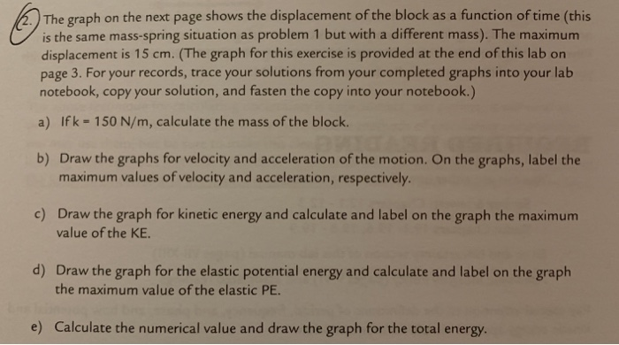 The graph on the next page shows the displacement of the block as a function of time (this
is the same mass-spring situation as problem 1 but with a different mass). The maximum
displacement is 15 cm. (The graph for this exercise is provided at the end of this lab on
page 3. For your records, trace your solutions from your completed graphs into your lab
notebook, copy your solution, and fasten the copy into your notebook.)
a) Ifk 150 N/m, calculate the mass of the block.
b) Draw the graphs for velocity and acceleration of the motion. On the graphs, label the
maximum values of velocity and acceleration, respectively.
c) Draw the graph for kinetic energy and calculate and label on the graph the maximum
d) Draw the graph for the elastic potential energy and calculate and label on the graph
e) Calculate the numerical value and draw the graph for the total energy.
value of the KE
the maximum value of the elastic PE