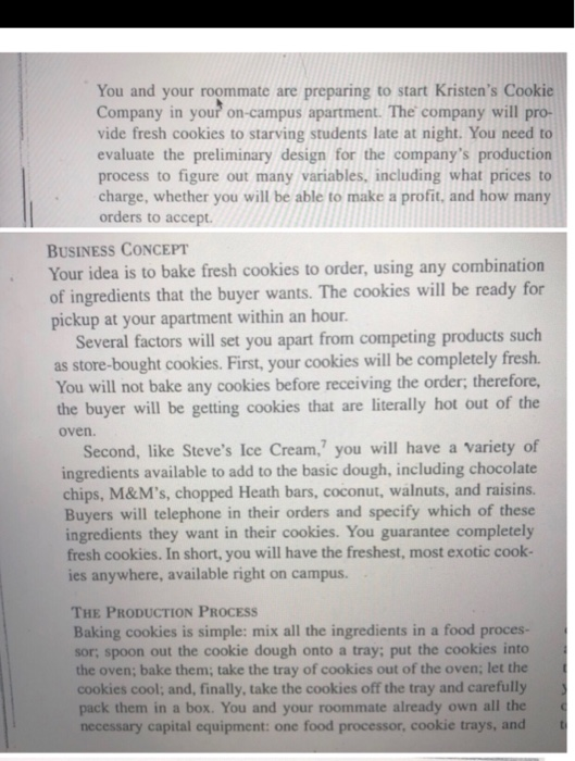 You and your roommate are preparing to start Kristens Cookie Company in your on-campus apartment. The company will pro- vide fresh cookies to starving students late at night. You need to evaluate the preliminary design for the companys production process to figure out many variables, including what prices to charge, whether you will be able to make a profit, and how many orders to accept. BUSINESS CONCEPT Your idea is to bake fresh cookies to order, using any combination of ingredients that the buyer wants. The cookies will be ready for pickup at your apartment within an hour. 

<div class=