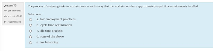 Question 16 Not yet answered Marked out of 1.00 P Flag question The process of assigning tasks to workstations in such a way that the workstations have approximately equal time requirements is called: Select one: O a. fair employment practices O b. cycle time optimization O c. idle time analysis O d. none of the above O e. line balancing