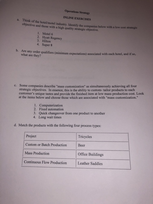 Operations Strategy INLINE EXERCISES Think of the hotel/motel industry. Identify the objective and those with a high quality strategic objective. a. companies below with a low cost strategic 1. Motel 6 2. Hyatt Regency 3. Hilton 4. Super 8 b. Are any order qualifiers (minimum expectations)associated with each botel, and ifso. what are they? Some companies describe mass customization as simultaneously achieving all four strategic objectives. In essence, this is the ability to custom- tailor products to each customers unique tastes and provide the finished item at low mass production cost. Look at the items below 

<div class=