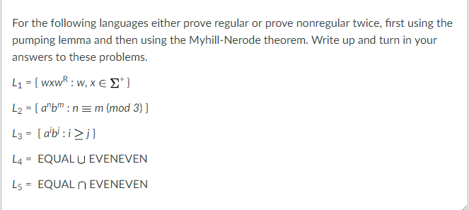 For the following languages either prove regular or prove nonregular twice, first using the pumping lemma and then using the Myhill-Nerode theorem. Write up and turn in your answers to these problems. L2-{anb, : n m (mod 3) } L4-EQUAL U EVENEVEN 15-EQUAL nEVENEVEN
