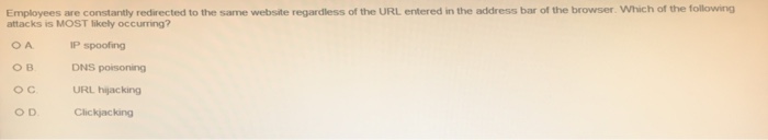 Employees are constantly redirected to the same website regardless of the URL entered in the address bar of the browser. Which of the following attacks is MOST likely occurring? O A P spoofing DNS poisoning OCURL hijacking O D Clickjacking