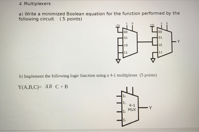 4. Multiplexers a) Write a minimized Boolean equation for the function performed by the following circuit. (5 points) I t C D A B 01 01 10 10 b) Implement the following logic function using a 4-1 multiplexer (5 points) Y(A,B,C)= ĀB C + B Ii 4-1 MUX I2 I3