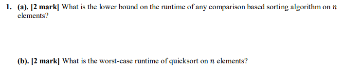 (a). 12 mark] What is the lower bound on the runtime of any comparison based sorting algorithm on n elements? 1. (b). [2 mark] What is the worst-case runtime of quicksort on n elements?