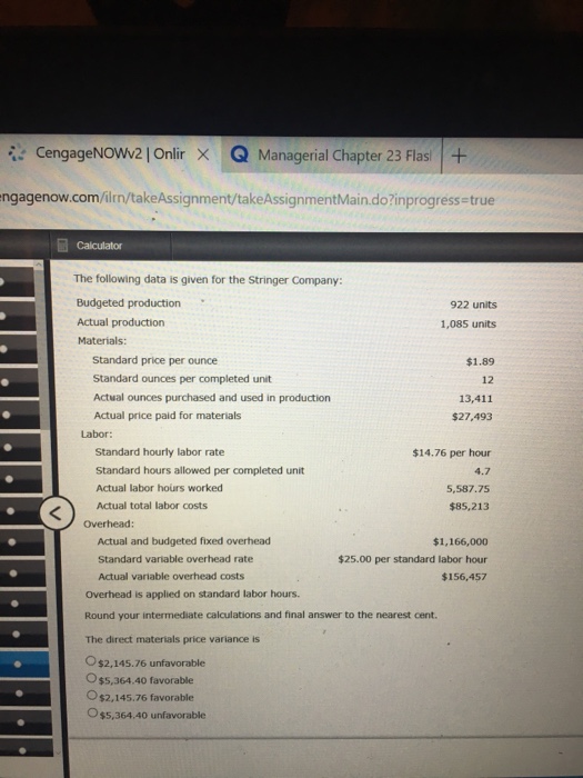 CengageN0w2 | Onlir × Q Managerial Chapter 23 Flasi I + ngagenow.com/ilrn/takeAssignment/takeAssignmentMain.do?inprogress true The following data is given for the Stringer Company: 922 units Actual production Materials: 1,085 units Standard price per ounce Standard ounces per completed unit Actual ounces purchased and used in production Actual price paid for materials $1.89 12 13,411 $27,493 Labor: Standard hourly labor rate Standard hours allowed per completed unit Actual labor hours worked Actual total labor costs $14.76 per hour 4.7 5,587.75 $85,213 Overhead: Actual and budgeted fixed overhead Standard variable overhead rate Actual variable overhead costs $1,166,000 $25.00 per standard labor hour $156,457 Overhead is applied on standard labor hours. Round your intermediate calculations and final answer to the nearest cent. The direct materials price variance is $2,145.76 unfavorable O$5,364.40 favorable O $2.145.76 favorable $5,364.40 unfavorable