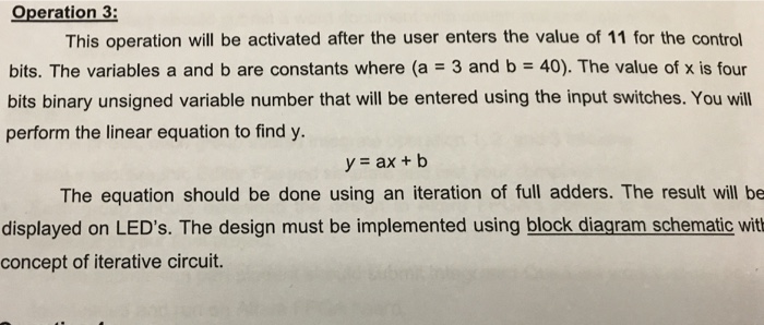 Operation 3: This operation will be activated after the user enters the value of 11 for the control bits. The variables a and b are constants where (a 3 and b 40). The value of x is four bits binary unsigned variable number that will be entered using the input switches. You will perform the linear equation to find y. y ax+b The equation should be done using an iteration of full adders. The result will be displayed on LEDs. The design must be implemented using block diagram schematic wit concept of iterative circuit.
