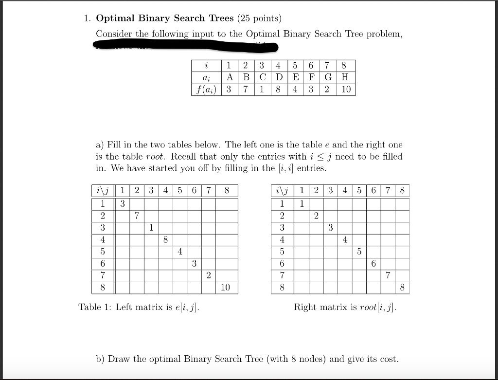 1. Optimal Binary Search Trees (25 points) Consider the following input to the Optimal Binary Search Tree problem. i123456 78 f (a) 37 1 843 210 a) Fill in the two tables below. The left one is the table and the right one is the table root. Recall that only the entries with i < j need to be filled in. We have started you off by filling in thei, ientries ij1 2 3 45 678 ij 12 3 4567 8 10 Table 1: Left, matrix isqj] Right matrix is rool[i,j] b) Draw the optimal Binary Search Tree (with 8 nodes) and give its cost.