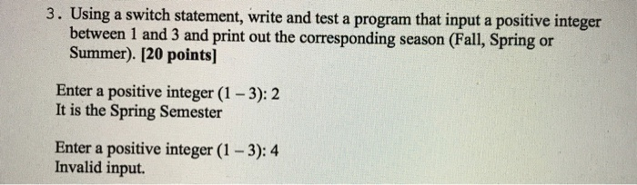 3. Using a switch statement, write and test a program that input a positive integer between 1 and 3 and print out the corresponding season (Fall, Spring or Summer). [20 points] Enter a positive integer (1-3):2 It is the Spring Semester Enter a positive integer (1-3): 4 Invalid input.