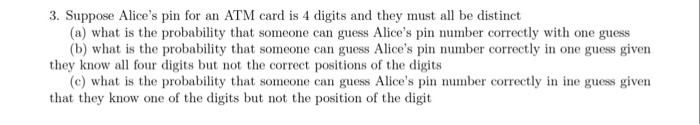 3. Suppose Alices pin for an ATM card is 4 digits and they must all be distinct they know all four digits but not the correct positions of the digits that they know one of the digits but not the position of the digit (a) what is the probability that someone can guess Alices pin number correctly with one guess (b) what is the probability that someone can guess Alices pin number correctly in one guess given (c) what is the probability that someone can guess Alices pin number correctly in ine guess given