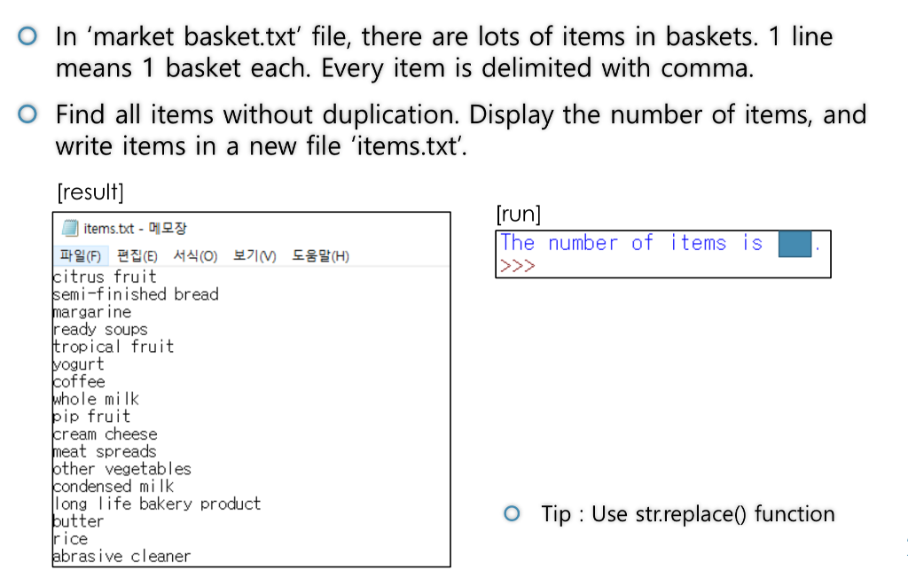 O In market basket.txt file, there are lots of items in baskets. 1 line means 1 basket each. Every item is delimited with comma. write items in a new file items.txt fresult) O Find all items without duplication. Display the number of items, and [run] The number of items is items.txt-메모장 파일(F) 편집(E) 서식(0) itrus fruit emi-finished bread argar ine 보기 도움말(H) ready SoupS ropical fruit ogurt offee hole mi lk ip fruit ream cheese eat spreads ther vegetables ondensed mi lk long life bakery product utter ice bras ive cleaner O Tip: Use str.replace) function