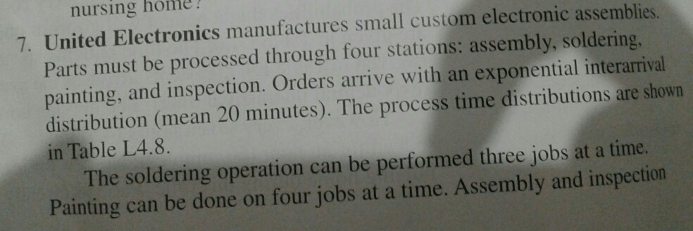 nursing home! 7. United Electronics manufactures small custom electronic assemblies Parts must be processed through four stations: assembly, soldering, painting, and inspection. Orders arrive with an exponential interarrival distribution (mean 20 minutes). The process time distributions are shown in Table L4.8. The soldering operation can be performed three jobs at a time. Painting can be done on four jobs at a time. Assembly and inspection