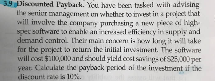 3.9 Discounted Payback. You have been tasked with advising the senior management on whether to invest in a project that will involve the company purchasing a new piece of high- spec software to enable an increased efficiency in supply and demand control. Their main concern is how long it will take for the project to return the initial investment. The software will cost $100,000 and should yield cost savings of $25,000 per year. Calculate the payback period of the investment if the discount rate is 10%.