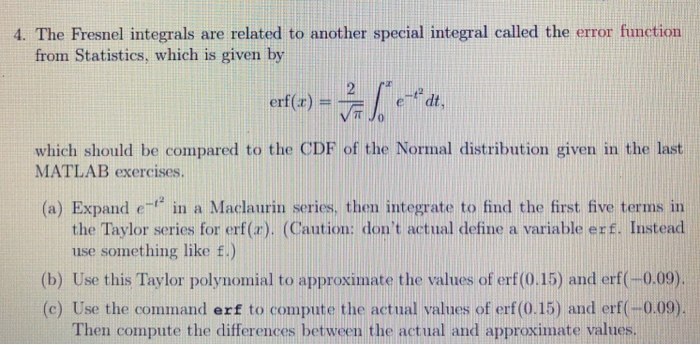 4. The Fresnel integrals are related to another special integral called the error function from Statistics, which is given by dt, which should be compared to the CDF of the Normal distribution given in the last MATLAB exercises (a) Expand e in a Maclaurin series, then integrate to find the first five terms in the Taylor series for erf(a). (Caution: dont actual define a variable erf. Instead use something like f.) (b) Use this Taylor polynomial to approximate the values of erf(0.15) and erf(-0.09) (c) Use the command erf to compute the actual values of erf (0.15) and erf(-0.09) Then compute the differences between the actual and approximate values.