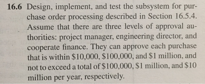16.6 Design, implement, and test the subsystem for pur- chase order processing described in Section 16.5.4. Assume that there are three levels of approval au- thorities: project manager, engineering director, and cooperate finance. They can approve each purchase that is within $10,000, $100,000, and $1 million, and not to exceed a total of $100,000, $1 million, and $10 million per year, respectively