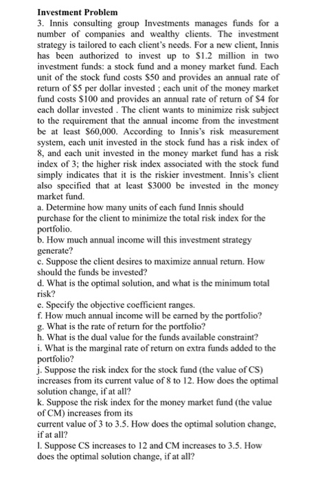 Investment Problem 3. Innis consulting group Investments manages funds for a number of companies and wealthy clients. The investment strategy is tailored to each clients needs. For a new client, Innis has been authorized to invest up to $1.2 million in two investment funds: a stock fund and a money market fund. Each unit of the stock fund costs S50 and provides an annual rate of return of S5 per dollar invested; each unit of the money market fund costs $100 and provides an annual rate of return of S4 for each dollar invested. The client 

<div class=
