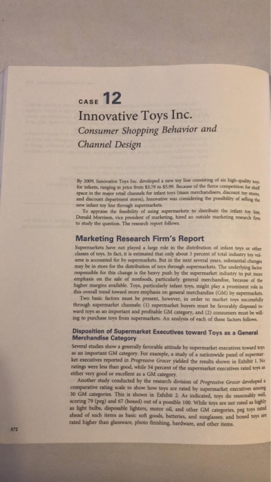 CASE 12 Innovative Toys Inc. Consumer Shopping Behavior and Channel Design By 200%, Innovative Toys tac developed a new toy line consising of sis high quality ay for indanes, ranging in price from $3.79 to $5.99. Because of the flerce competition for he space in the maior retal channels for infant toys (mass merchandien. dsc0เส toy ค0m and diacount department shores) Insorvative was considering the posbility of weling te new infant soy line through supermackets To appraise the fesbility of using supermarkets to distributie the infans toy lne to study the quertion. The research report felloes Marketing Research Firms Report Donald Morison, vice president of marketing, hired an outsile marketing research fir Supermarkets have not played a large role in the distribation of infant soys oe othe classes of toys. In fact, it is estimated that only about 3 percent of total industry toy vol ume is accounted for by supermarkets But in the next several years, substantial chang may be in store for the datribution of toys though supermarkets. The underlying İdr responsible for this changs is the boavy push by the supermarket industry to put more emphasis on the sale of nonfoods, particularly general merchandise, because of the higher margins available. Toys, particularly infant toys might play a prominent role in this overall trend toward more emphasis on general merchandise (GM) by supermarkrts Two basic factors must be present, however, in order to market toys saccesful through supermarket channels: (1) supermarket buyers mast be favorably diuposed so ward toys as an important and profitable GM category, and (2) consumers must be well ing to purchase toys from supermarkets. An analysis of each of these factons Sollows Disposition of Supermarket Executives toward Toys as a General Merchandise Category Several studies show a generally favorable attitude by supermarket executives toward sos as an important GM category. For example, a study of a netionwide panel of supermar ket executives reported in Progressive Grocer yielded the results shown in Exhibit L. N ratings were less than good, while 54 percent of the supermarket executives rated toys is either very good or excellent as a GM category Another study condacted by the research division of Progressive Grocer developed a comperative rating scale to show how toys are rated by supernmarket executives among 30 GM categories. This is shown in Exhibit 2. As indicated, toys do seasonably wel scoring 79 (peg) and 67 (bosed) out of a possible 100. While toys are not rated as hig as light bulbs, disposable lighters, motor oil, and other GM categories, peg toys mairnd ahead of such items as hasic soft goods, batteries, and sunglasses, and boxnd toys rated higher than glassware, photo finishing, hardware, and other inems 572
