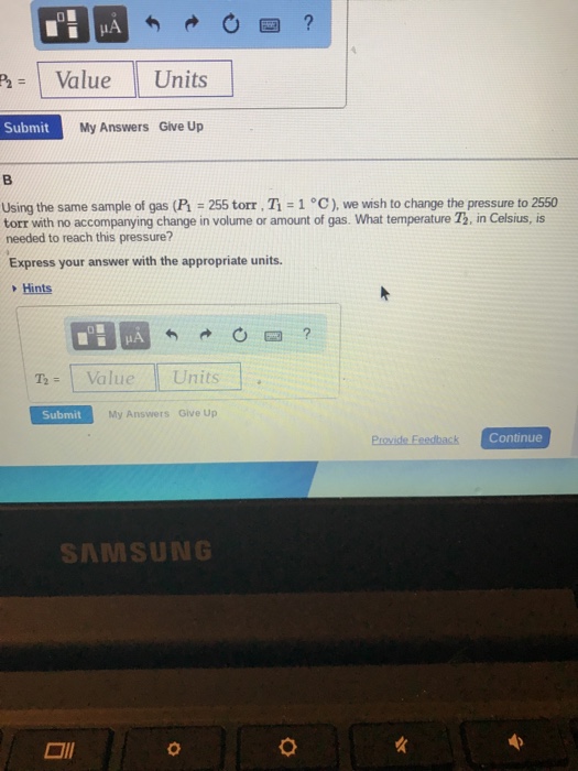 1 Value II Units Submit My Answers Give Up Using the same sample of gas (F-255 torr·1-1 °C ), we wish to change the pressure to 2550 torr with no accompanying change in volume or amount of gas. What temperature 73, in Celsius, is needed to reach this pressure? Express your answer with the appropriate units. Hints T-Val Units Submit My Answers Give Up Provide Eeedback Continue S㈧MSUNG □11 0