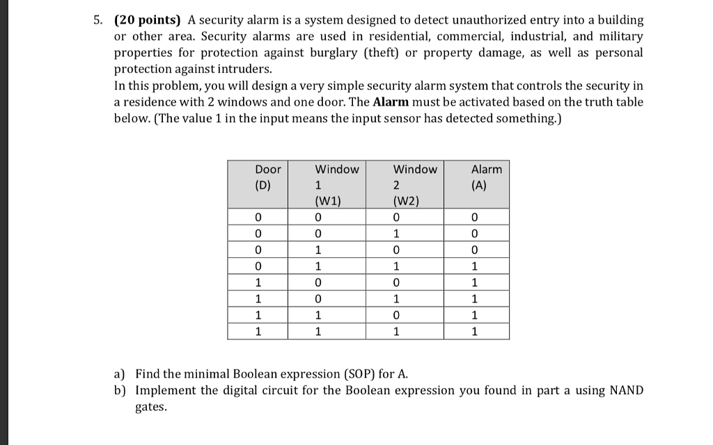 5. (20 points) A security alarm is a system designed to detect unauthorized entry into a building or other area. Security alarms are used in residential, commercial, industrial, and military properties for protection against burglary (theft) or property damage, as well as personal protection against intruders. In this problem, you will design a very simple security alarm system that controls the security in a residence with 2 windows and one door. The Alarm must be activated based on the truth table below. (The value 1 in the input means the input sensor has detected something.) Door Window Window Alarm (W1) (W2) 0 0 0 0 0 0 0 0 0 0 0 a) Find the minimal Boolean expression (SOP) for A. b) Implement the digital circuit for the Boolean expression you found in part a using NAND gates
