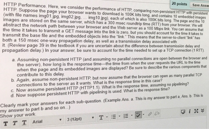 HTTP Performance. Here, we consider the performance of HTTP, comparing non-persistent HTTP with persistent HTTP Suppose the page your browser wants to download is 100K bits long, and contains 10 embedded images (with file names img01.jpg, img02.jpg, . img10.jpg), each of which is also 100K bits long. The page and the 10 images are stored on the same server, which has a 300 msec roundtrip time (RTT) from your browser. We will abstract the network path between your browser and the Web server as a 100 Mbps link. You can assum 20 points Save Answ the time it takes to transmit a GET message into th transmit the base file and the embedded objects into the link. This means that the server-to-client link has both a 150 msec one-way propagation delay, as well as a transmission delay associated with it. (Review page 39 in the textbook if you are uncertain about the difference between transmission delay and propagation delay.) In your answer, be sure to account for the time needed to set up a TCP connection (1 RTT) e link is zero, but you should account for the time it takes to a. Assuming non-persistent HTTP (and assuming no parallel connections are open between the browser and the server), how long is the response time the time from when the user requests the URL to the time when the page and its embedded images are displayed? Be sure to describe the various components that contribute to this delay b. Again, assume non-persistent HTTP, but now assume that the browser can open as many parallel TCP connections to the server as it wants. What is the response time in this case c. Now assume persistent HTTP (HTTP1.1). What is the response time, assuming no pipelining? Clearly mark your answers for each sub-question. (Example Ans. a. This is my answer to part a Ans. b. This is my answer to part b and so on...) Show your work d. Now suppose persistent HTTP with pipelining is used. What is the response time? T T T Arial