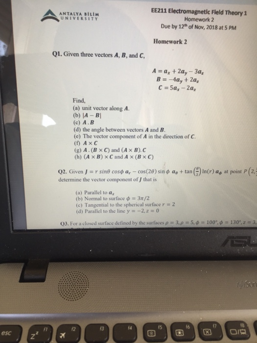 ЕЕ211 Electromagnetic Field Theory 1 Homework 2 Due by 12th of Nov, 2018 at 5 PM ANTALYA BILIM UNIVERSITY Homework 2 Q1. Given three vectors A, B, and C A-a +2a, -3a, Find (a) unit vector along A. (b) IA -BI (c) A.B (d) the angle between vectors A and B (e) The vector component of A in the direction of C. (f) AxC (g) A. (x C) and (A x B).C (h) (A x B) x C and A x (Bx C) Q2. Given J :: r sinf cosφ ar-cos(29) sin φ ae + tan ( determine 

<div class=