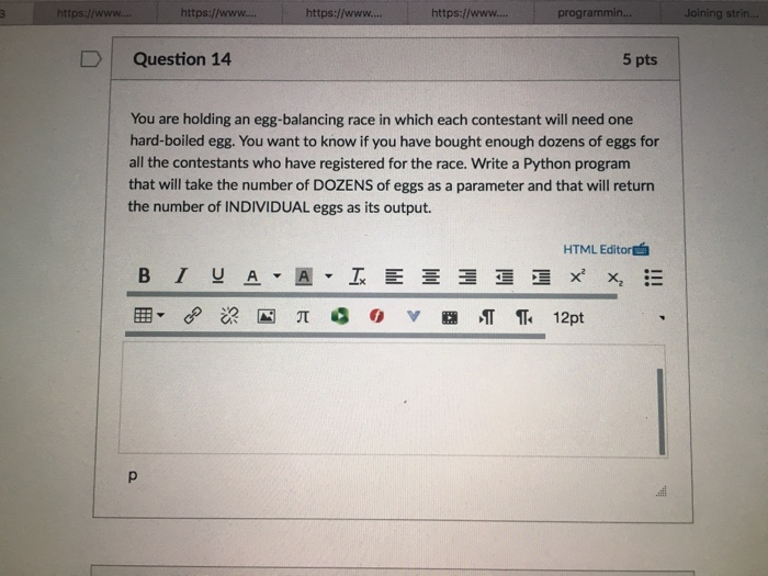 https://www... https://www.... https://www... programmin. https://www 5 pts Question 14 You are holding an egg-balancing race in which each contestant will need one hard-boiled egg. You want to know if you have bought enough dozens of eggs for all the contestants who have registered for the race. Write a Python program that will take the number of DOZENS of eggs as a parameter and that will return the number of INDIVIDUAL eggs as its output. HTML Editoref B I U 12pt