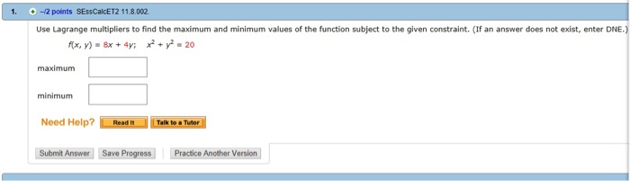 1. -12 points SEssCalcET2 11.8.002. Use Lagrange multipliers to find the maximum and minimum values of the function subject to the given constraint. (If an answer does not exist, enter DNE fx, y) x4 x 20 maximum minimum Need Help? Talk to a Tutor Submit Answer Save Progress Practice Another Version
