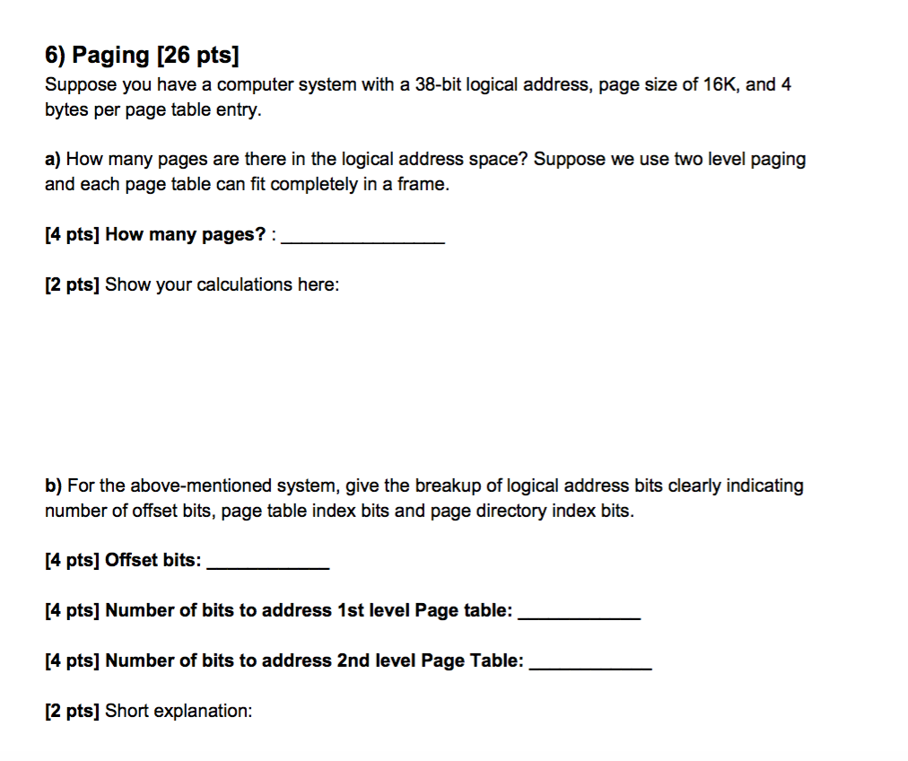 6) Paging [26 pts] Suppose you have a computer system with a 38-bit logical address, page size of 16K, and 4 bytes per page t