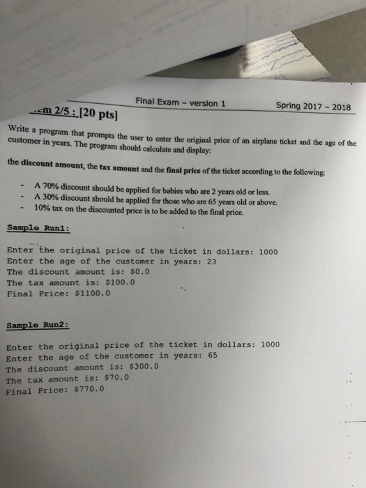 Final Exam -version 1 Spring 2017-2018 m 2/5 120 pts rite a program that prompts the user to enter the original price of an airplane ticket and the age of the customer in years. The program should calculate and display the discount amount, the tax amount and the final price of the ticket according to the following: -A 70% discount should be applied for babies who are 2 years old or less. A 30% discount should be applied for those who are 65 years old or above. -10% tax on the discounted price is to be added to the final price. Sample Run1: Enter the original price of the ticket in dollars: 1000 Enter the age of the customer in years: 23 The discount amount is: $0.0 The tax amount is: $100.0 Final Price: $1100.0 Sample Run2 Enter the original price of the ticket in dollars: 1000 Enter the age of the customer in years: 65 The discount amount is: $300.0 The tax amount is: $70.0 Final Price: $770.0