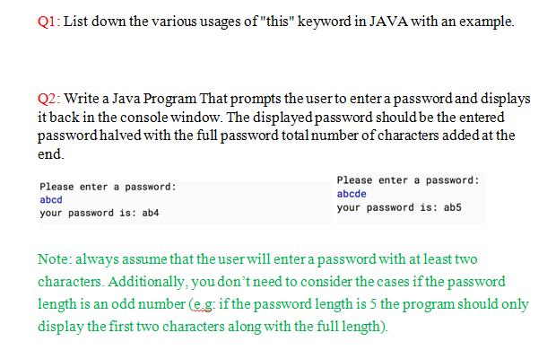 Q1: List down the various usages of this keyword in JAVA with an example. Q2: Write a Java Program That prompts the user to enter a password and displays it back in the console window. The displayedpassword should be the entered password halvedwith the full password total number of characters added at the Please enter a password: abcd your password is: ab4 Please enter a password: abcde your password is: ab5 Note: always assume that the user will enter a password with at least two characters. Additionally, you dont need to consider the cases if the password length is an odd number (e.g: ifthe password length is 5 the program should only display the first two characters along with the full length).