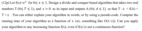 (12p) Let f(x)-x3 for 0S xS1. Design a divide and conquer based algorithm that takes two real numbers T (0 T 1), and ε > 0 as its input and outputs A (0 A 1) so that T-ε < f(A) < T+ ε . You can either explain your algorithm in words, or by using a pseudo-code. Compute the running time of your algorithm as a function of E (ex, something like O(I/E). Can you apply your algorithm to any increasing function f(x), even if f(x) is not a continuous function?
