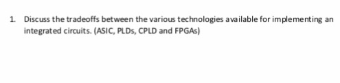 1. Discuss the tradeoffs between the various technologies available for implementing an integrated circuits. (ASIC, PLDs, CPL
