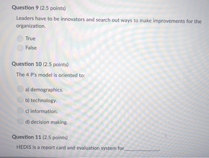 Question 9 (2.5 points) Leaders have to be innovators and search out ways to make improvements for the organization True False Question 10 (2.5 points) The 4 Ps model is oriented to a) demographics. b) technology c) information d) decision making. Question 11 (2.5 points) HEDIS is a report card and evaluation system for