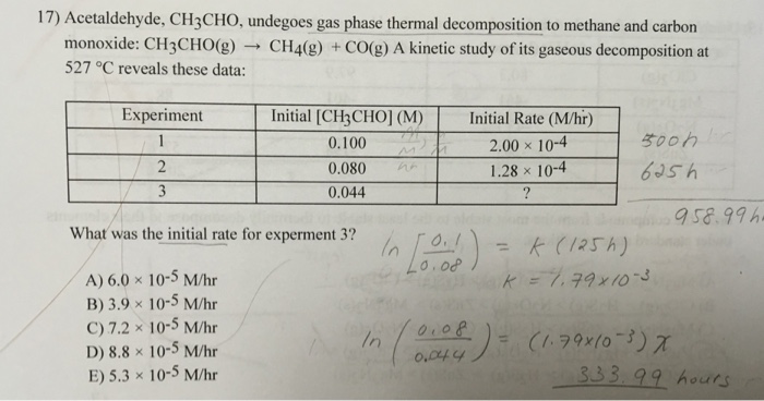 17) Acetaldehyde, CH3CHO, undegoes gas phase thermal decomposition to methane and carbon monoxide: CH3CHO(g) → CH4(g) +CO(g) A kinetic study ofits gaseous decomposition at 527 °C reveals these data: Experiment Initial [CH3CHO] (M)nitial Rate (M/hr) 2.00 x 10-4 1.28 x 10-4 s00h 0.100 0.080 0.044 sa.99h What was the initial rate for experment 3? in [an- k (125h) o. o A) 6.0 x 10-5 M/hr B) 3.9 × 10-5 M/hr C) 7.2 × 10-5 M/hr D) 8.8 × 10-5 M/hr E) 5.3 x 10-5 M/hr 0叫4 333 99 hours